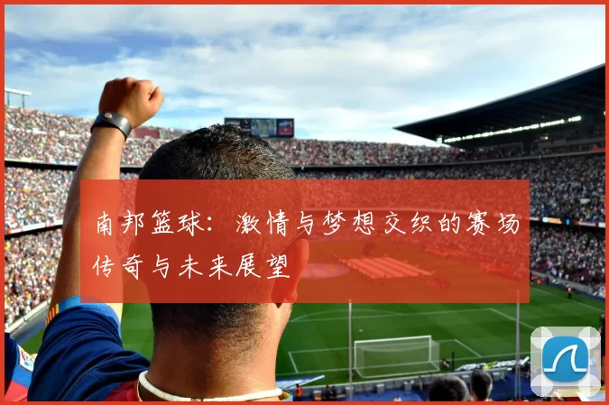 南邦篮球：激情与梦想交织的赛场传奇与未来展望