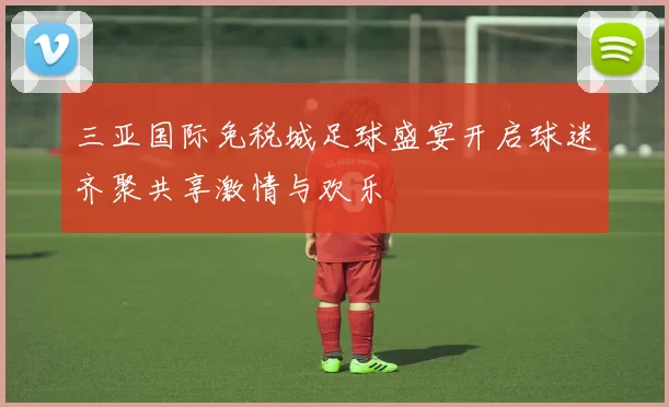 三亚国际免税城足球盛宴开启球迷齐聚共享激情与欢乐