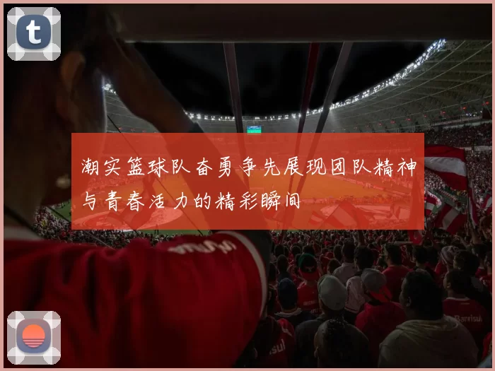 潮实篮球队奋勇争先展现团队精神与青春活力的精彩瞬间