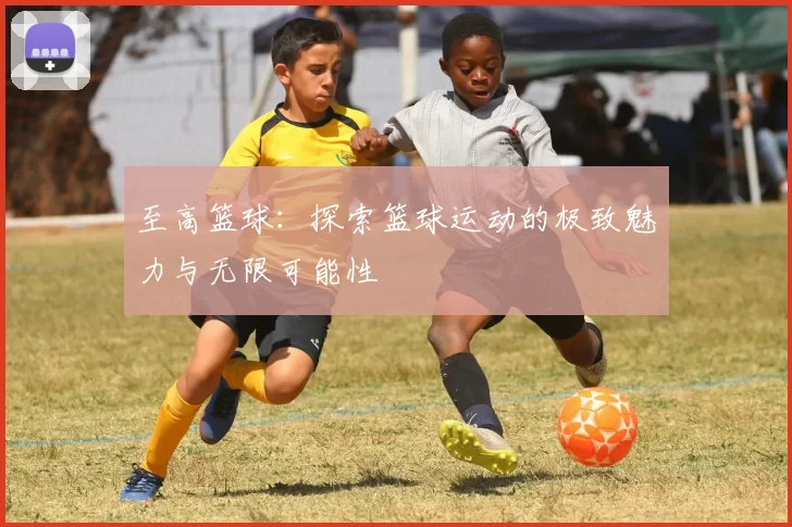 至高篮球：探索篮球运动的极致魅力与无限可能性